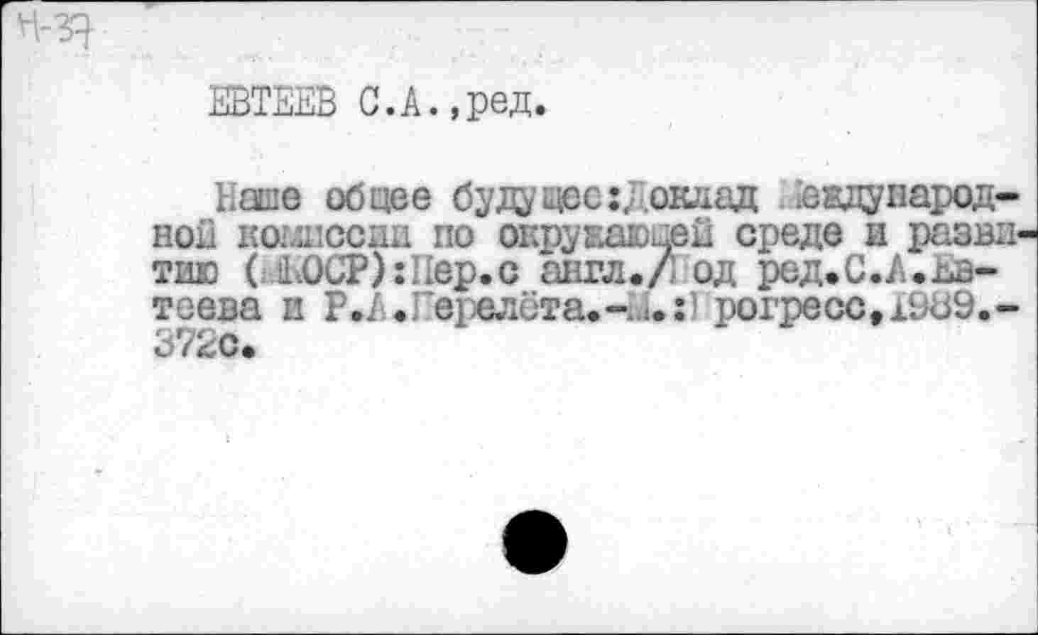 ﻿ЕВТЕЕВ С.А.,ред.
1.аше общее будущее: Доклад аадународ-нои комиссии по окружающей среде и разни тию ( 1ЕОСР):Еер.с англ./ од ред.С.А.Ев* теева и Р .А. Гервлёта.-.»•:) рогресс,19Ь9.-3 i4^С.